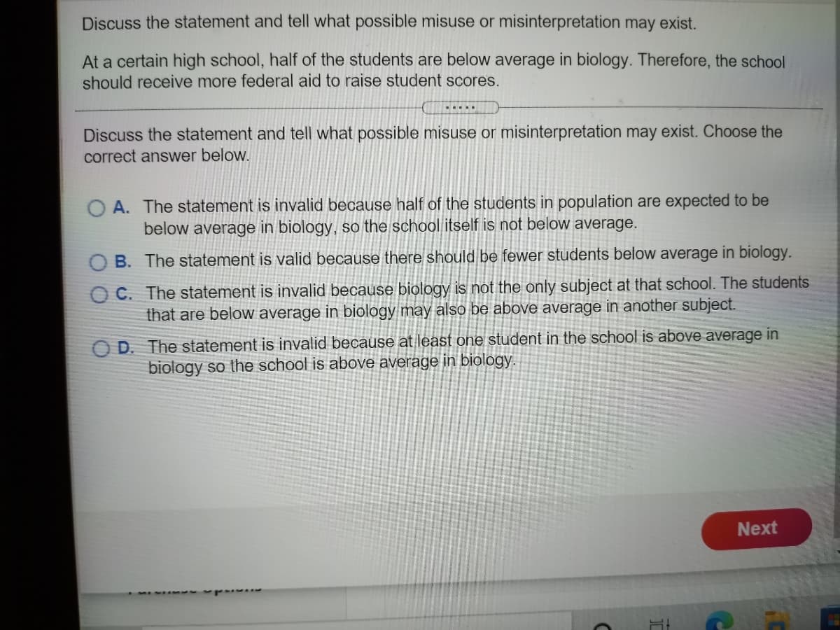 Discuss the statement and tell what possible misuse or misinterpretation may exist.
At a certain high school, half of the students are below average in biology. Therefore, the school
should receive more federal aid to raise student scores.
Discuss the statement and tell what possible misuse or misinterpretation may exist. Choose the
correct answer below.
A. The statement is invalid because half of the students in population are expected to be
below average in biology, so the school itself is not below average.
B. The statement is valid because there should be fewer students below average in biology.
O C. The statement is invalid because biology is not the only subject at that school. The students
that are below average in biology may also be above average in another subject.
O D. The statement is invalid because at least one student in the school is above average in
biology so the school is above average in biology.
Next
