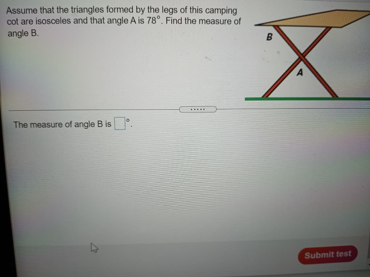 Assume that the triangles formed by the legs of this camping
cot are isosceles and that angle A is 78°. Find the measure of
angle B.
The measure of angle B is
Submit test
