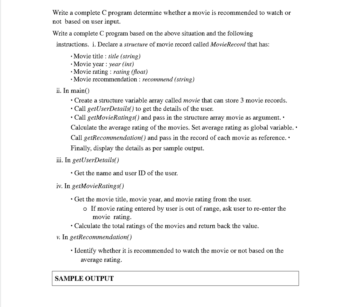 Write a complete C program determine whether a movie is recommended to watch or
not based on user input.
Write a complete C program based on the above situation and the following
instructions. i. Declare a structure of movie record called MovieRecord that has:
• Movie title : title (string)
• Movie year : year (int)
• Movie rating : rating (float)
• Movie recommendation : recommend (string)
ii. In main()
Create a structure variable array called movie that can store 3 movie records.
Call getUserDetails() to get the details of the user.
Call getMovieRatings() and pass in the structure array movie as argument. •
Calculate the average rating of the movies. Set average rating as global variable. •
Call getRecommendation() and pass in the record of each movie as reference. •
Finally, display the details as per sample output.
iii. In getUserDetails()
Get the name and user ID of the user.
iv. In getMovieRatings()
Get the movie title, movie year, and movie rating from the user.
o If movie rating entered by user is out of range, ask user to re-enter the
movie rating.
Calculate the total ratings of the movies and return back the value.
v. In getRecommendation()
Identify whether it is recommended to watch the movie or not based on the
average rating.
SAMPLE OUTPUT
