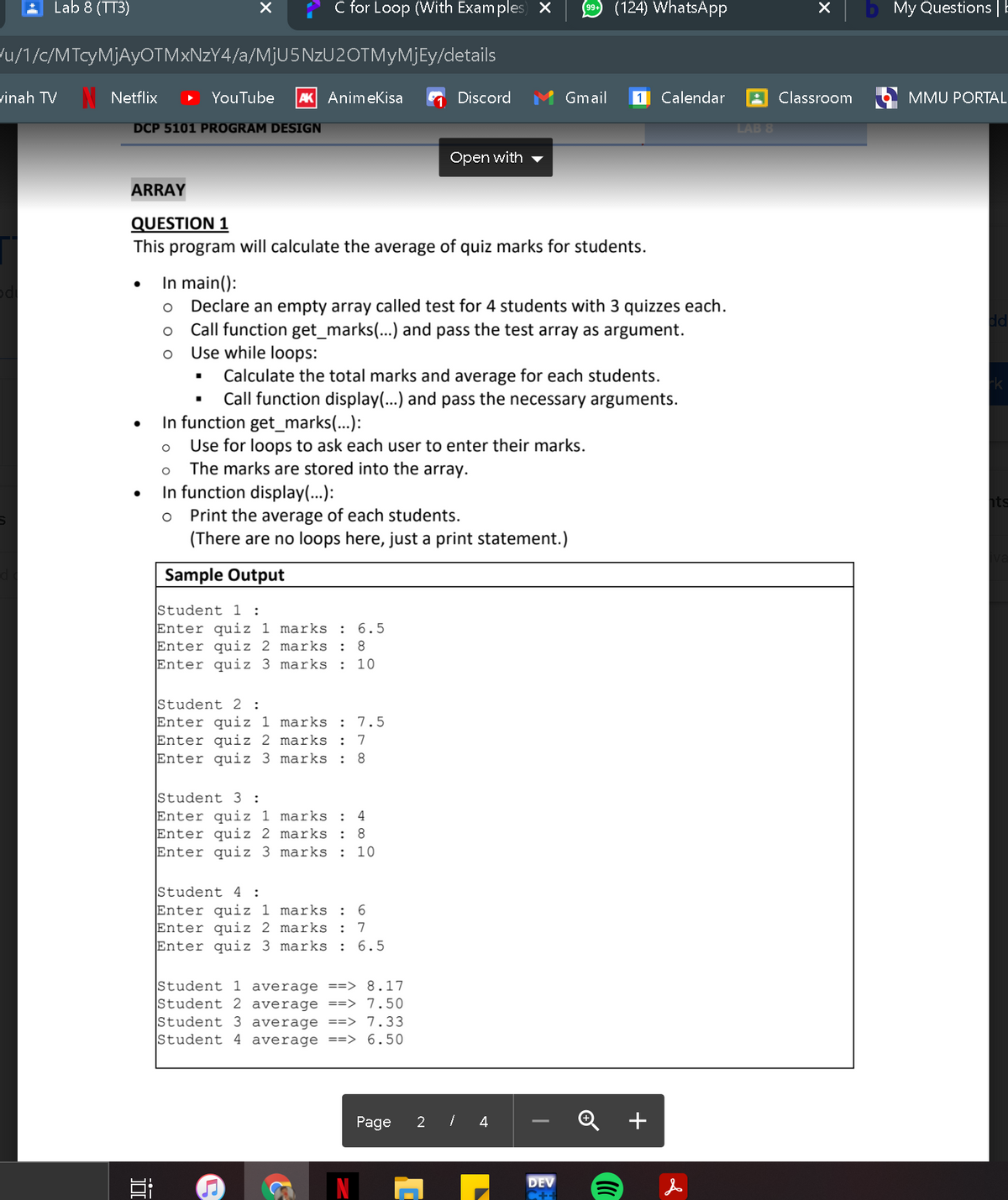 Lab 8 (TT3)
C for Loop (With Exam ples) X
9 (124) WhatsApp
My Questions |E
u/1/c/MTcyMjAyOTM×NzY4/a/M¡U5NZU2OTMYMJEY/details
vinah TV
Netflix
YouTube
AK Animekisa
Discord
Gmail
1
Calendar
Classroom
MMU PORTAL
DCP 5101 PROGRAM DESIGN
LAB 8
Open with
ARRAY
QUESTION 1
This program will calculate the average of quiz marks for students.
In main():
Declare an empty array called test for 4 students with 3 quizzes each.
Call function get_marks(...) and pass the test array as argument.
Use while loops:
dd
Calculate the total marks and average for each students.
Call function display(...) and pass the necessary arguments.
In function get_marks(...):
Use for loops to ask each user to enter their marks.
The marks are stored into the array.
In function display(...):
Print the average of each students.
(There are no loops here, just a print statement.)
hts
Sample Output
Student 1 :
Enter quiz 1 marks :
Enter quiz 2 marks : 8
Enter quiz 3 marks :
6.5
10
Student 2 :
Enter quiz 1 marks :
Enter quiz 2 marks
Enter quiz 3 marks
7.5
:
7
:
8.
Student 3 :
Enter quiz 1 marks :
Enter quiz 2 marks :
Enter quiz 3 marks : 10
4
Student 4 :
Enter quiz 1 marks : 6
Enter quiz 2 marks :
Enter quiz 3 marks :
7
6.5
Student 1 average ==> 8.17
Student 2 average ==> 7.50
Student 3 average ==> 7.33
Student 4 average ==> 6.50
Page
2 / 4
+
DEV
近
