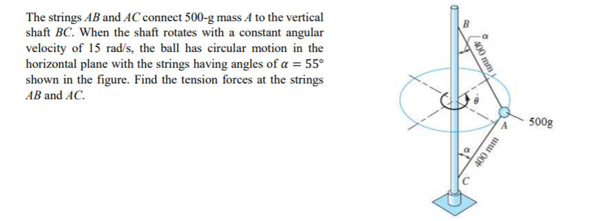 The strings AB and AC connect 500-g mass A to the vertical
shaft BC. When the shaft rotates with a constant angular
velocity of 15 rad/s, the ball has circular motion in the
horizontal plane with the strings having angles of a = 55°
shown in the figure. Find the tension forces at the strings
AB and AC.
500g
A uui 00t
00 mm
