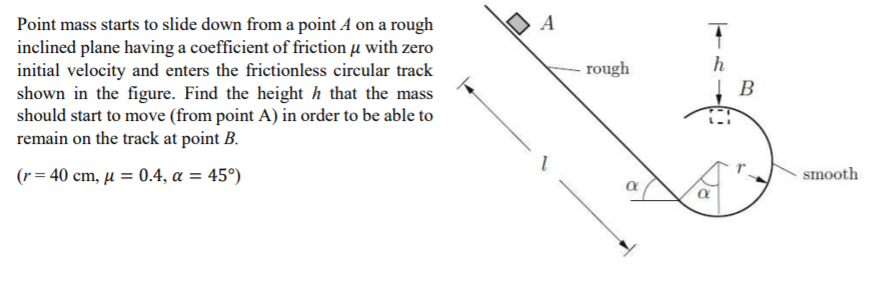 A
Point mass starts to slide down from a point A on a rough
inclined plane having a coefficient of friction u with zero
initial velocity and enters the frictionless circular track
shown in the figure. Find the height h that the mass
should start to move (from point A) in order to be able to
remain on the track at point B.
rough
h
(r= 40 cm, µ = 0.4, a = 45°)
smooth
