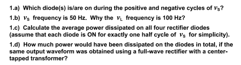 1.a) Which diode(s) is/are on during the positive and negative cycles of Vs?
1.b) vs frequency is 50 Hz. Why the v frequency is 100 Hz?
1.c) Calculate the average power dissipated on all four rectifier diodes
(assume that each diode is ON for exactly one half cycle of Vs for simplicity).
1.d) How much power would have been dissipated on the diodes in total, if the
same output waveform was obtained using a full-wave rectifier with a center-
tapped transformer?
