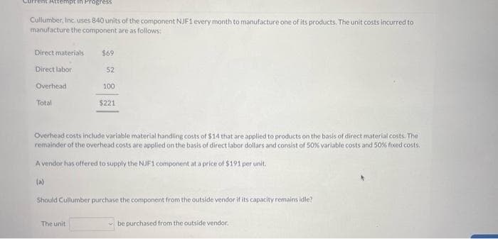 pt in Progress
Cullumber, Inc. uses 840 units of the component NJF1 every month to manufacture one of its products. The unit costs incurred to
manufacture the component are as follows:
Direct materials
Direct labor
Overhead
Total
(a)
$69
52
Overhead costs include variable material handling costs of $14 that are applied to products on the basis of direct material costs. The
remainder of the overhead costs are applied on the basis of direct labor dollars and consist of 50% variable costs and 50% fixed costs.
A vendor has offered to supply the NJF1 component at a price of $191 per unit.
100
$221
The unit
Should Cullumber purchase the component from the outside vendor if its capacity remains idle?
be purchased from the outside vendor.