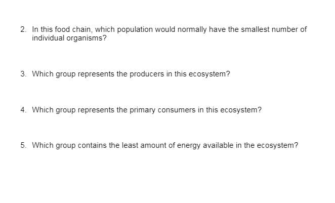 2. In this food chain, which population would normally have the smallest number of
individual organisms?
3. Which group represents the producers in this ecosystem?
4. Which group represents the primary consumers in this ecosystem?
5. Which group contains the least amount of energy available in the ecosystem?
