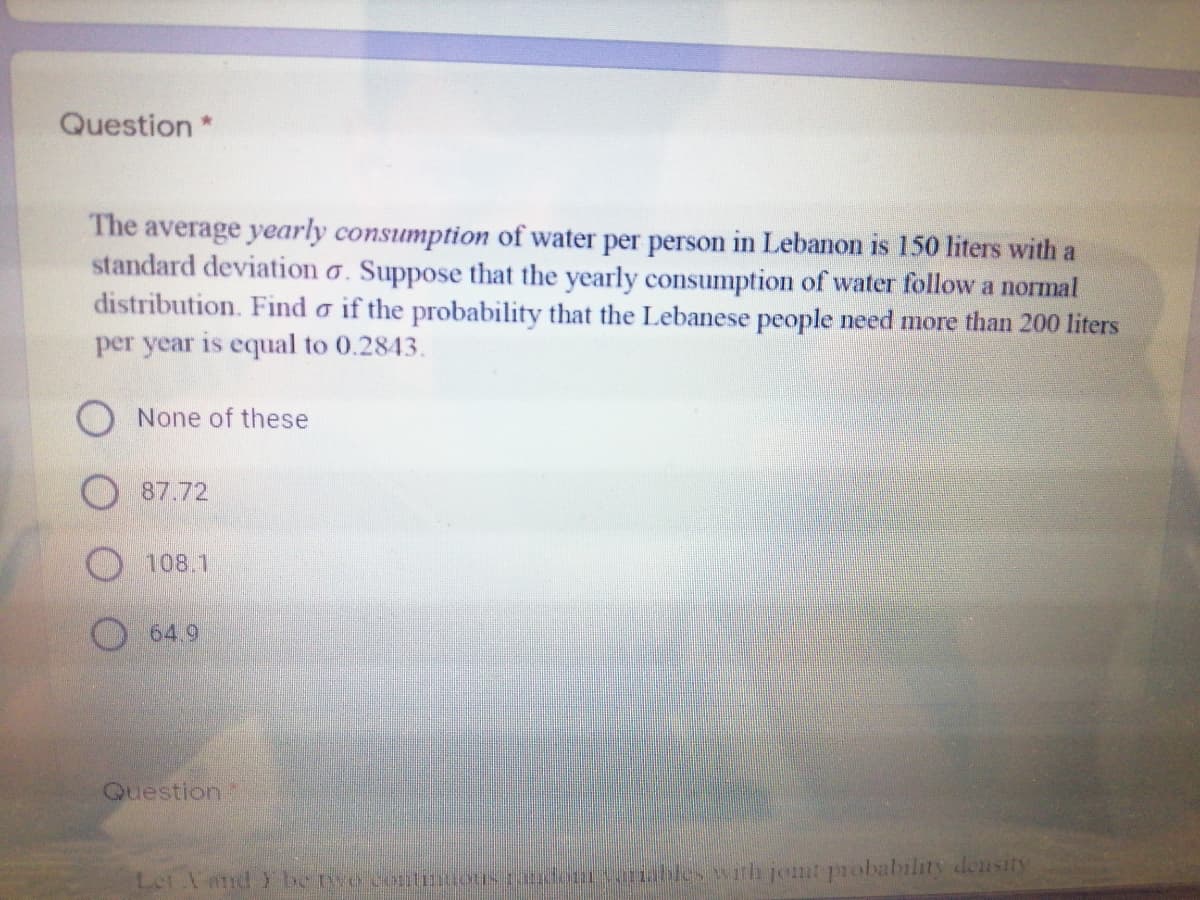 Question *
The average yearly consumption of water per person in Lebanon is 150 liters with a
standard deviation o. Suppose that the yearly consumption of water follow a normal
distribution. Find o if the probability that the Lebanese people need more than 200 liters
per year is equal to 0.2843.
O None of these
87.72
108.1
64.9
Question
Let Vard be twe cotinions don varnables with jont probability deusity

