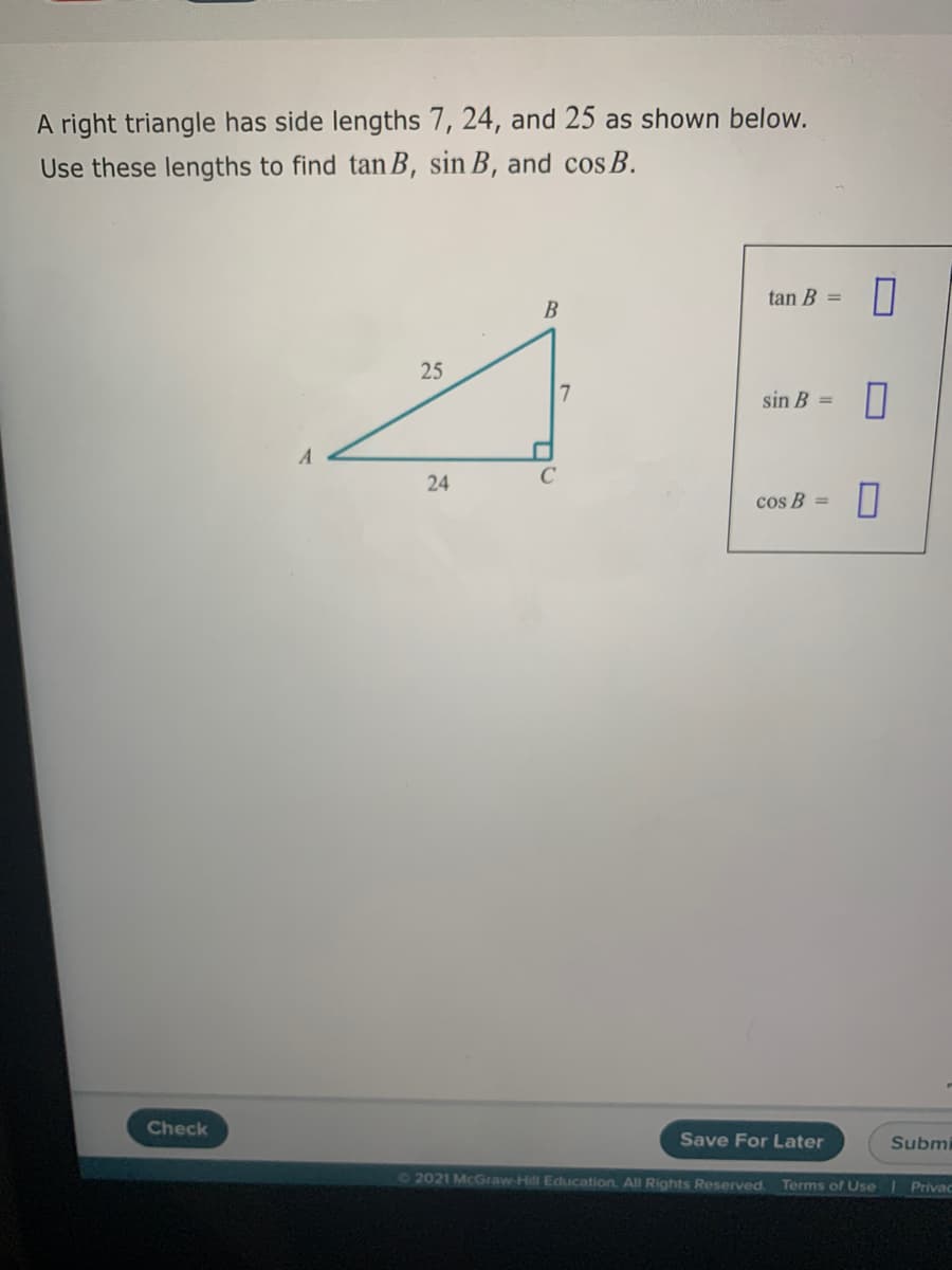 A right triangle has side lengths 7, 24, and 25 as shown below.
Use these lengths to find tan B, sin B, and cos B.
tan B =
25
sin B =
cos B =
Check
Save For Later
Submi
72021 McGraw-Hill Education. All Rights Reserved.
Terms of Use
Privac
24

