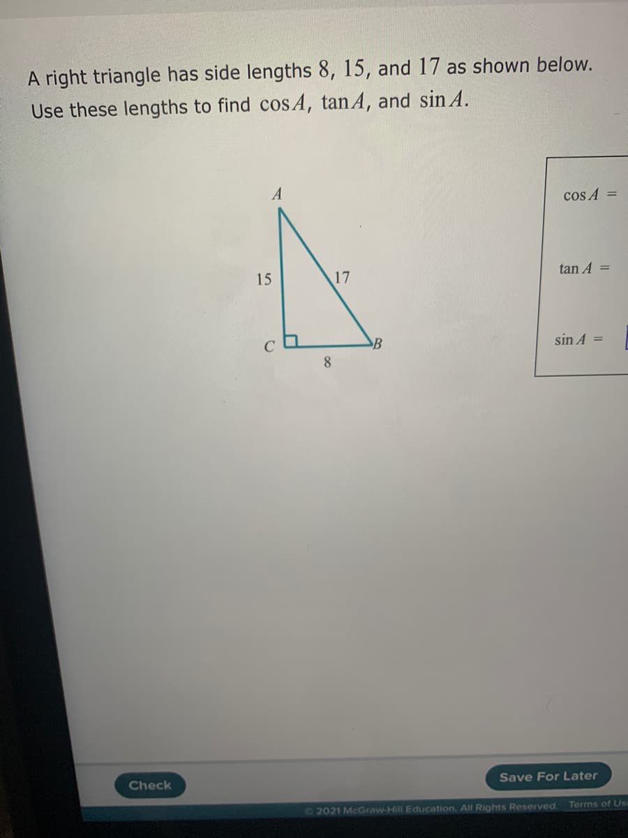 A right triangle has side lengths 8, 15, and 17 as shown below.
Use these lengths to find cos A, tanA, and sin A.
A
cos A =
15
17
tan A =
sin A
8
Check
Save For Later
72021 McGraw-Hill Education. All Rights Reserved.
Terms of Use
