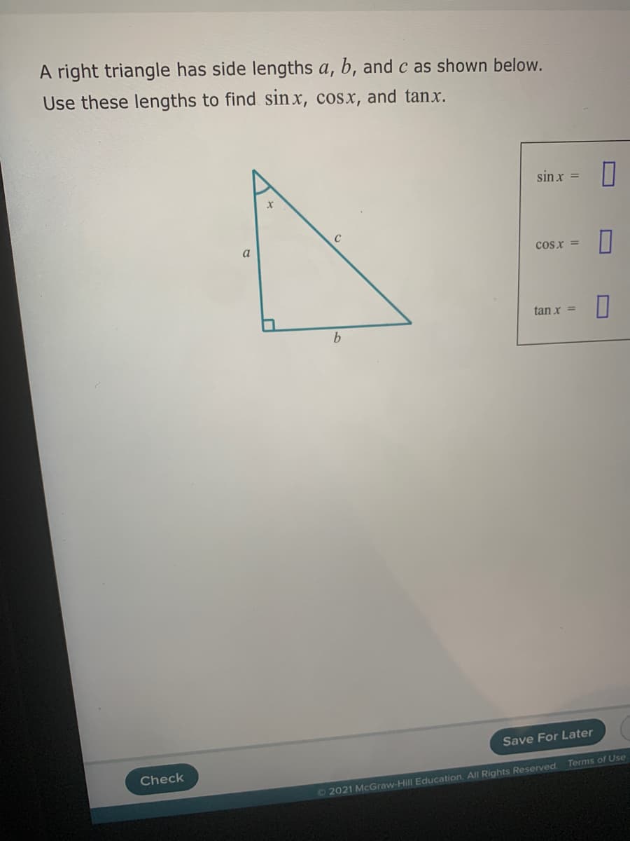 A right triangle has side lengths a, b, andc as shown below.
Use these lengths to find sin x, cosx, and tanx.
sin x =
a
cosx =
tan x =
b.
Save For Later
Check
Terms of Use
O2021 McGraw-Hill Education. All Rights Reserved.
