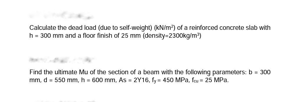 Calculate the dead load (due to self-weight) (kN/m?) of a reinforced concrete slab with
h = 300 mm and a floor finish of 25 mm (density3D2300kg/m³)
Find the ultimate Mu of the section of a beam with the following parameters: b = 300
mm, d = 550 mm, h = 600 mm, As = 2Y16, fy = 450 MPa, fcu = 25 MPa.
