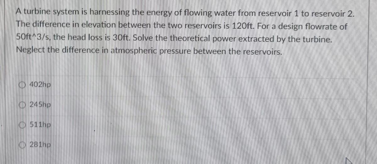 A turbine system is harnessing the energy of flowing water from reservoir 1 to reservoir 2.
The difference in elevation between the two reservoirs is 120ft. For a design flowrate of
50ft^3/s, the head loss is 30ft. Solve the theoretical power extracted by the turbine.
Neglect the difference in atmospheric pressure between the reservoirs.
O 402hp
O 245hp
O 511hp
O 281hp

