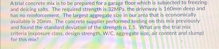 A trial concrete mix is to be prepared for a garage floor which is subjected to freezing.
and deicing salts. The required strength is 32MPa, the driveway is 160mm deep and
has no reinforcement. The largest aggregate size in our area that is economically
available is 20mm. The concrete supplier performed testing on this mix previously
and found the standard deviation of the strength is 1.5. What are the trial mix
criteria (exposure class, design strength, W/C, aggregate size, air content and slump)
for this mix?
