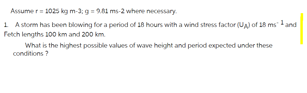 Assume r = 1025 kg m-3; g = 9.81 ms-2 where necessary.
1.
A storm has been blowing for a period of 18 hours with a wind stress factor (UA) of 18 ms
and
Fetch lengths 100 km and 200 km.
What is the highest possible values of wave height and period expected under these
conditions ?
