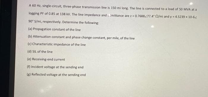 A 60 Hz, single-circuit, three-phase transmission line is 150 mi long. The line is connected to a load of 50 MVA at a
logging PF of 0.85 at 138 kV. The line impedance and a Imittance are z = 0.7688477.4 Q/mi and y = 4.5239 x 10-62
90* S/mi, respectively. Determine the following:
(a) Propagation constant of the line
(b) Attenuation constant and phase change constant, per mile, of the line
(c) Characteristic impedance of the line
(d) SIL of the line
(e) Receiving-end current
(f) Incident voltage at the sending end
(e) Reflected voltage at the sending end
