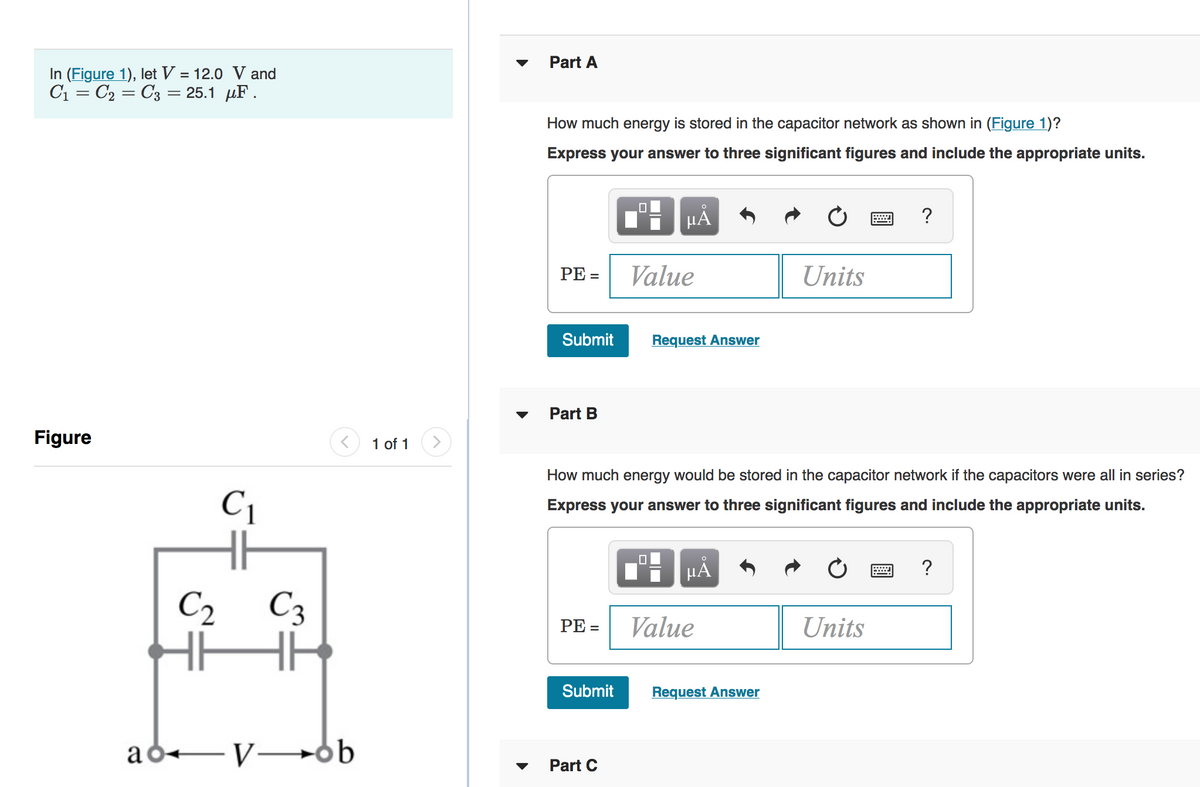 Part A
In (Figure 1), let V = 12.0 V and
C1 = C2 = C3 = 25.1 µF.
How much energy is stored in the capacitor network as shown in (Figure 1)?
Express your answer to three significant figures and include the appropriate units.
HẢ
?
РЕ-
Value
Units
Submit
Request Answer
Part B
Figure
1 of 1
How much energy would be stored in the capacitor network if the capacitors were all in series?
C1
Express your answer to three significant figures and include the appropriate units.
C2 C3
PE =
Value
Units
Submit
Request Answer
ad+-V 6b
Part C
