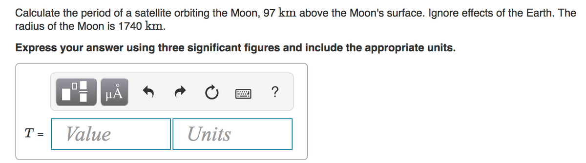 Calculate the period of a satellite orbiting the Moon, 97 km above the Moon's surface. Ignore effects of the Earth. The
radius of the Moon is 1740 km.
Express your answer using three significant figures and include the appropriate units.
HÀ
T =
Value
Units
%3D

