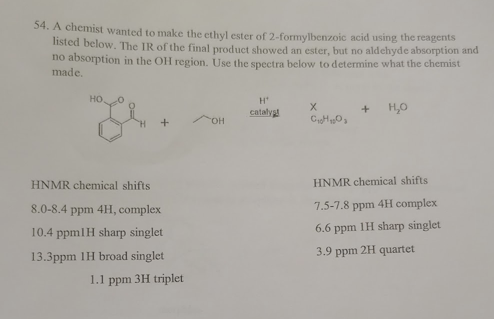 54. A chemist wanted to make the ethyl ester of 2-formylbenzoic acid using the reagents
listed below. The IR of the final product showed an ester, but no aldehyde absorption and
no absorption in the OH region. Use the spectra below to determine what the chemist
made.
HO.
+
HNMR chemical shifts
8.0-8.4 ppm 4H, complex
10.4 ppm1H sharp singlet
13.3ppm 1H broad singlet
1.1 ppm 3H triplet
OH
Hº
catalyst
X
C10H1003
+
H₂O
HNMR chemical shifts
7.5-7.8 ppm 4H complex
6.6 ppm 1H sharp singlet
3.9 ppm
2H quartet