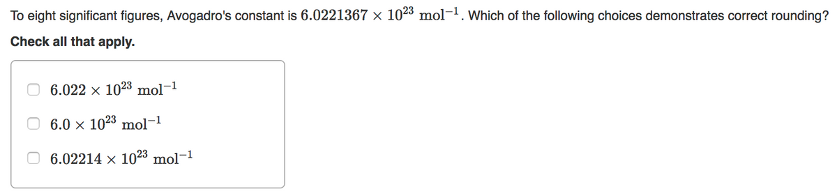 To eight significant figures, Avogadro's constant is 6.0221367 × 1023 mol-. Which of the following choices demonstrates correct rounding?
Check all that apply.
6.022 x 1023 mol-1
6.0 x 1023 mol-1
6.02214 x 1023 mol-1
