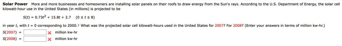 Solar Power More and more businesses and homeowners are installing solar panels on their roofs to draw energy from the Sun's rays. According to the U.S. Department of Energy, the solar cell
kilowatt-hour use in the United States (in millions) is projected to be
S(t) = 0.73t2 + 15.8t + 2.7
(0 st< 8)
in year t, with t = 0 corresponding to 2000.t What was the projected solar cell kilowatt-hours used in the United States for 2007? For 2008? (Enter your answers in terms of million kw-hr.)
S(2007)
X million kw-hr
S(2008)
x million kw-hr
