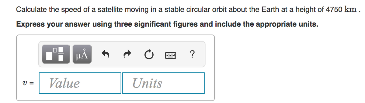 Calculate the speed of a satellite moving in a stable circular orbit about the Earth at a height of 4750 km .
Express your answer using three significant figures and include the appropriate units.
HẢ
Value
Units
V =
