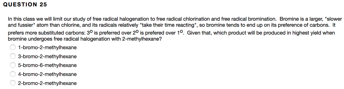 QUESTION 25
In this class we will limit our study of free radical halogenation to free radical chlorination and free radical bromination. Bromine is a larger, "slower
and fussier" atom than chlorine, and its radicals relatively "take their time reacting", so bromine tends to end up on its preference of carbons. It
prefers more substituted carbons: 30 is preferred over 2° is prefered over 10. Given that, which product will be produced in highest yield when
bromine undergoes free radical halogenation with 2-methylhexane?
1-bromo-2-methylhexane
3-bromo-2-methylhexane
5-bromo-6-methylhexane
4-bromo-2-methylhexane
2-bromo-2-methylhexane
O O O
