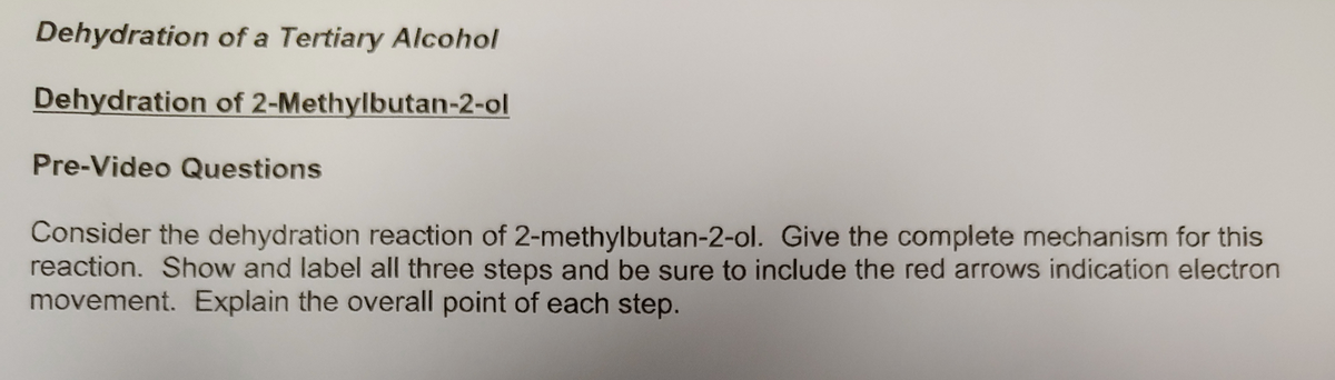 Dehydration of a Tertiary Alcohol
Dehydration of 2-Methylbutan-2-ol
Pre-Video Questions
Consider the dehydration reaction of 2-methylbutan-2-ol. Give the complete mechanism for this
reaction. Show and label all three steps and be sure to include the red arrows indication electron
movement. Explain the overall point of each step.

