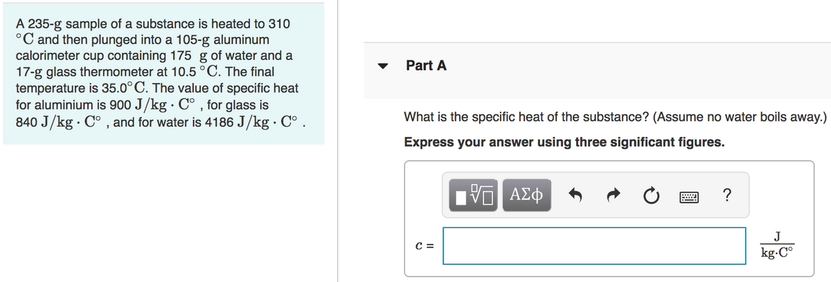 A 235-g sample of a substance is heated to 310
°C and then plunged into a 105-g aluminum
calorimeter cup containing 175 g of water and a
17-g glass thermometer at 10.5 °C. The final
temperature is 35.0° C. The value of specific heat
for aluminium is 900 J/kg · C° , for glass is
840 J/kg · C° , and for water is 4186 J/kg · C° .
Part A
What is the specific heat of the substance? (Assume no water boils away.)
Express your answer using three significant figures.
ΑΣφ
?
J
C =
kg.C°
