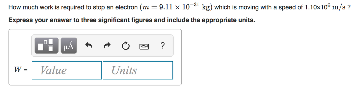 How much work is required to stop an electron (m = 9.11 × 10-31 kg) which is moving with a speed of 1.10x106 m/s ?
Express your answer to three significant figures and include the appropriate units.
?
W =
Value
Units
%3D
