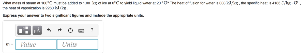What mass of steam at 100° C must be added to 1.00 kg of ice at 0°C to yield liquid water at 20 °C? The heat of fusion for water is 333 kJ/kg , the specific heat is 4186 J/kg · C° ,
the heat of vaporization is 2260 kJ/kg.
Express your answer to two significant figures and include the appropriate units.
HÀ
?
Value
Units
m =
