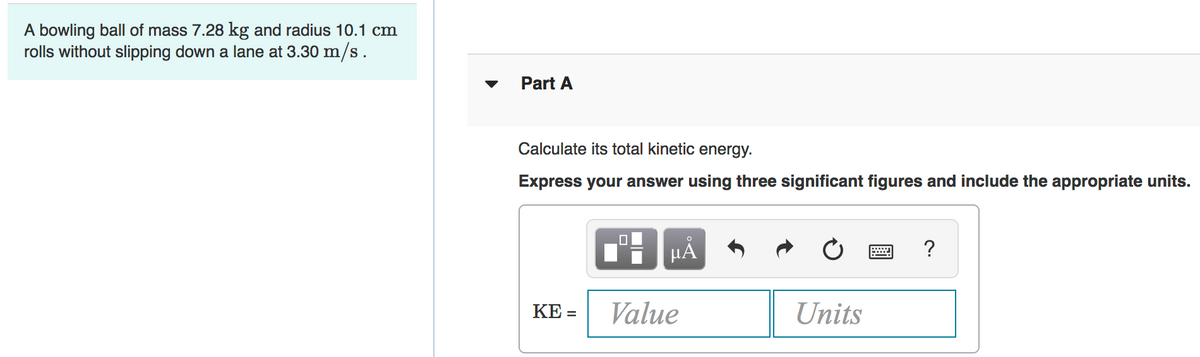 A bowling ball of mass 7.28 kg and radius 10.1 cm
rolls without slipping down a lane at 3.30 m/s .
Part A
Calculate its total kinetic energy.
Express your answer using three significant figures and include the appropriate units.
HẢ
KE =
Value
Units
%3D
