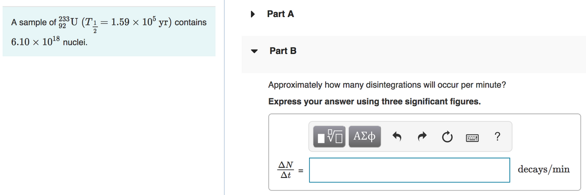 Part A
A sample of U (T1
1.59 × 10° yr) contains
2
6.10 x 1018 nuclei.
Part B
Approximately how many disintegrations will occur per minute?
Express your answer using three significant figures.
nV ΑΣφ
?
ΔΝ
At
decays/min
