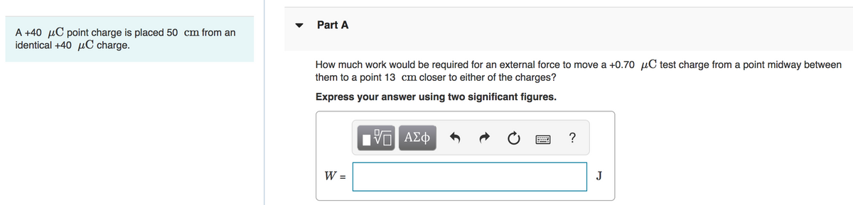 Part A
A +40 µC point charge is placed 50 cm from an
identical +40 µC charge.
How much work would be required for an external force to move a +0.70 µC test charge from a point midway between
them to a point 13 cm closer to either of the charges?
Express your answer using two significant figures.
Hν ΑΣφ
?
W =
J

