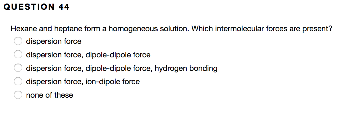 QUESTION 44
Hexane and heptane form a homogeneous solution. Which intermolecular forces are present?
dispersion force
dispersion force, dipole-dipole force
dispersion force, dipole-dipole force, hydrogen bonding
dispersion force, ion-dipole force
none of these
000O0
