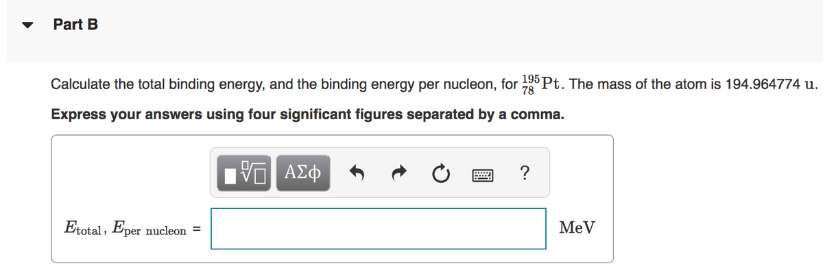 Part B
Calculate the total binding energy, and the binding energy per nucleon, for
195 Pt. The mass of the atom is 194.964774 u.
78
Express your answers using four significant figures separated by a comma.
?
Etotal, Eper nucleon =
MeV
