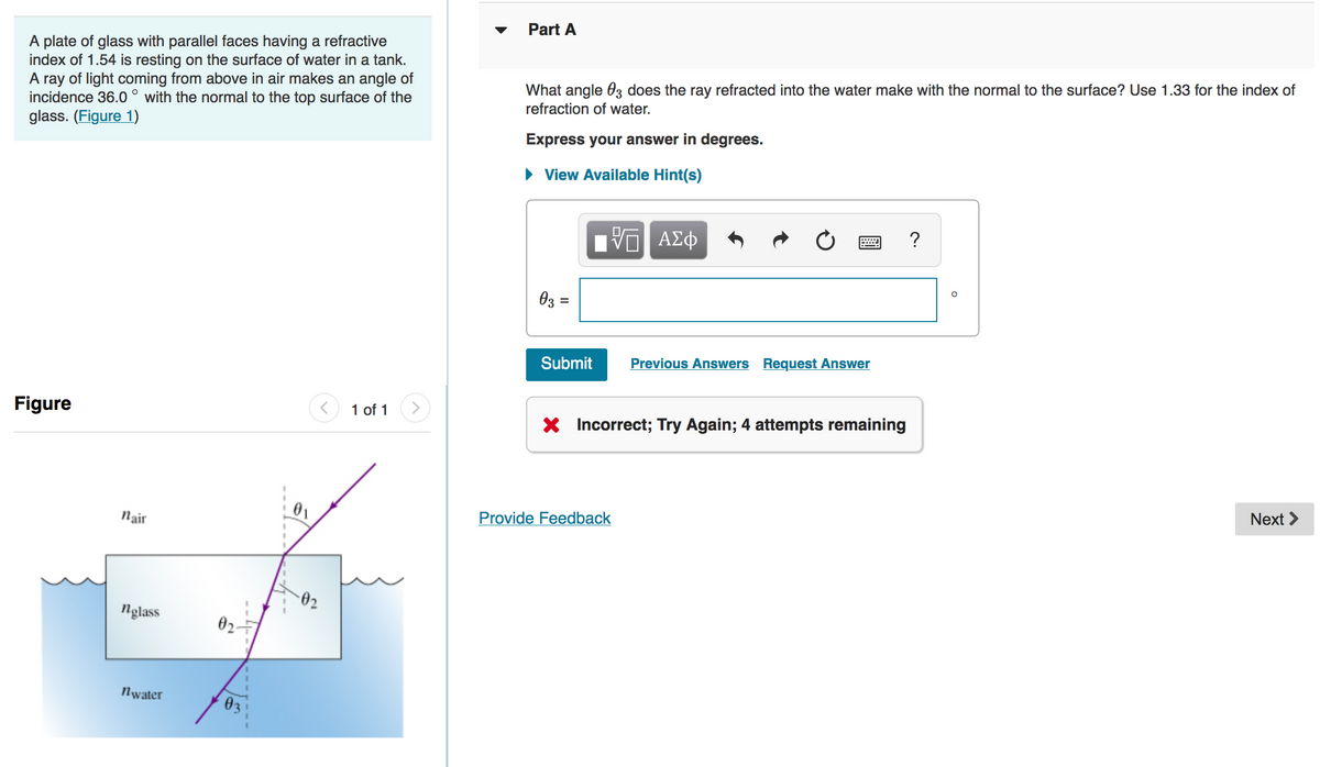 Part A
A plate of glass with parallel faces having a refractive
index of 1.54 is resting on the surface of water in a tank.
A ray of light coming from above in air makes an angle of
incidence 36.0 ° with the normal to the top surface of the
glass. (Figure 1)
What angle 03 does the ray refracted into the water make with the normal to the surface? Use 1.33 for the index of
refraction of water.
Express your answer in degrees.
• View Available Hint(s)
?
03 =
Submit
Previous Answers Request Answer
Figure
1 of 1
X Incorrect; Try Again; 4 attempts remaining
Next >
Provide Feedback
nair
02
nglass
02-
Nwater
03
