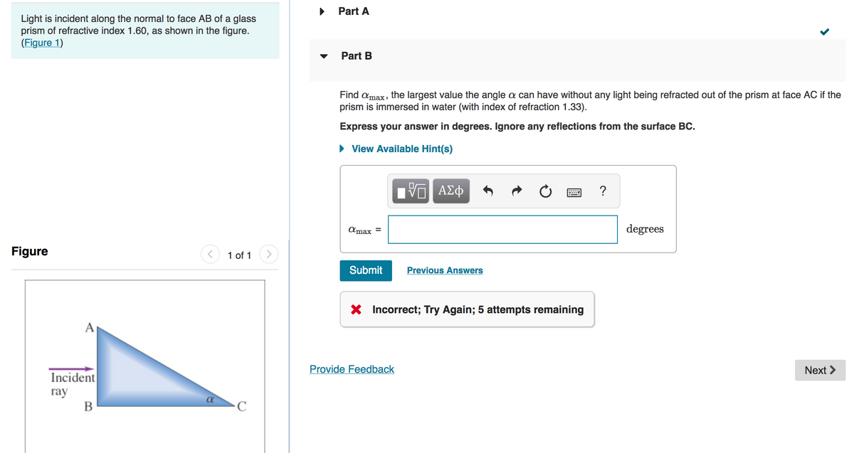 Part A
Light is incident along the normal to face AB of a glass
prism of refractive index 1.60, as shown in the figure.
(Figure 1)
Part B
Find amax, the largest value the angle a can have without any light being refracted out of the prism at face AC if the
prism is immersed in water (with index of refraction 1.33).
Express your answer in degrees. Ignore any reflections from the surface BC.
• View Available Hint(s)
ΑΣφ
?
Amax =
degrees
Figure
1 of 1
Submit
Previous Answers
X Incorrect; Try Again; 5 attempts remaining
A
Provide Feedback
Next >
Incident
гay
В
