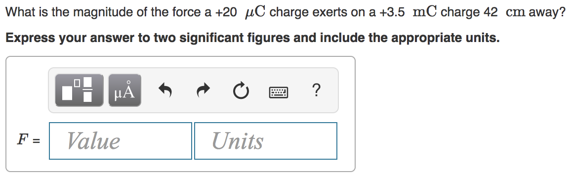 What is the magnitude of the force a +20 µC charge exerts on a +3.5 mC charge 42 cm away?
Express your answer to two significant figures and include the appropriate units.
HẢ
?
F =
Value
Units
