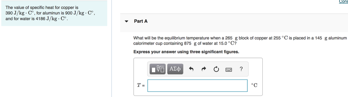 Cons
The value of specific heat for copper is
390 J/kg · C°, for aluminun is 900 J/kg · C°,
and for water is 4186 J/kg · C°.
Part A
What will be the equilibrium temperature when a 265 g block of copper at 255 °C is placed in a 145 g aluminum
calorimeter cup containing 875 g of water at 15.0 °C?
Express your answer using three significant figures.
να ΑΣφ
T =
°C
%3D
