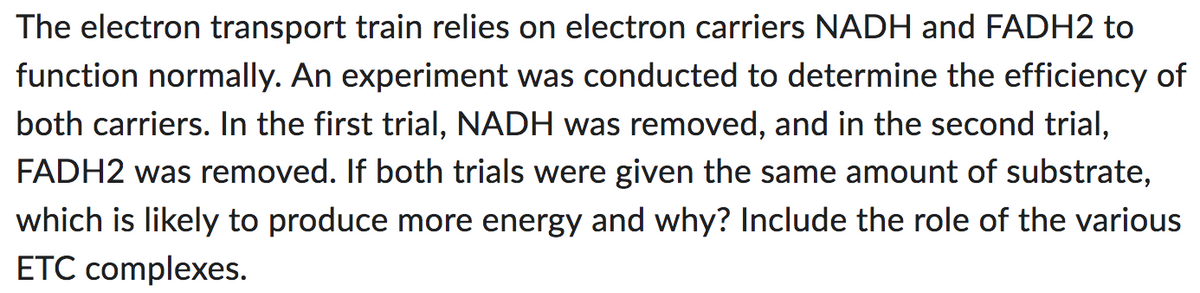 The electron transport train relies on electron carriers NADH and FADH2 to
function normally. An experiment was conducted to determine the efficiency of
both carriers. In the first trial, NADH was removed, and in the second trial,
FADH2 was removed. If both trials were given the same amount of substrate,
which is likely to produce more energy and why? Include the role of the various
ETC complexes.