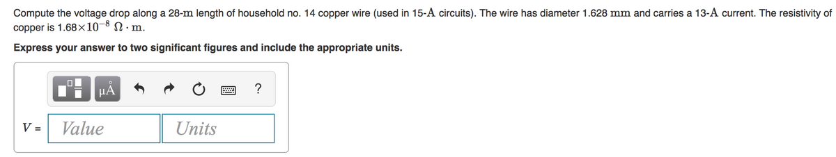 Compute the voltage drop along a 28-m length of household no. 14 copper wire (used in 15-A circuits). The wire has diameter 1.628 mm and carries a 13-A current. The resistivity of
copper is 1.68×10¬8 N · m.
Express your answer to two significant figures and include the appropriate units.
HA
?
V =
Value
Units
%3D
