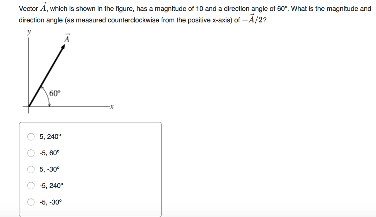 Vector A, which is shown in the figure, has a magnitude of 10 and a direction angle of 60°. What is the magnitude and
direction angle (as measured counterclockwise from the positive x-axis) of - A/2?
y
60°
5, 240°
-5, 60°
5, -30°
-5, 240°
-5, -30°
