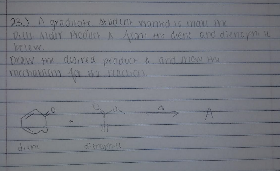 23.) A graduate student wanted to make the
Diels. Alder Product A from the diene and dienophi se
below.
Draw the desired product A and now the
mechanism for the reaction.
2
diene
A