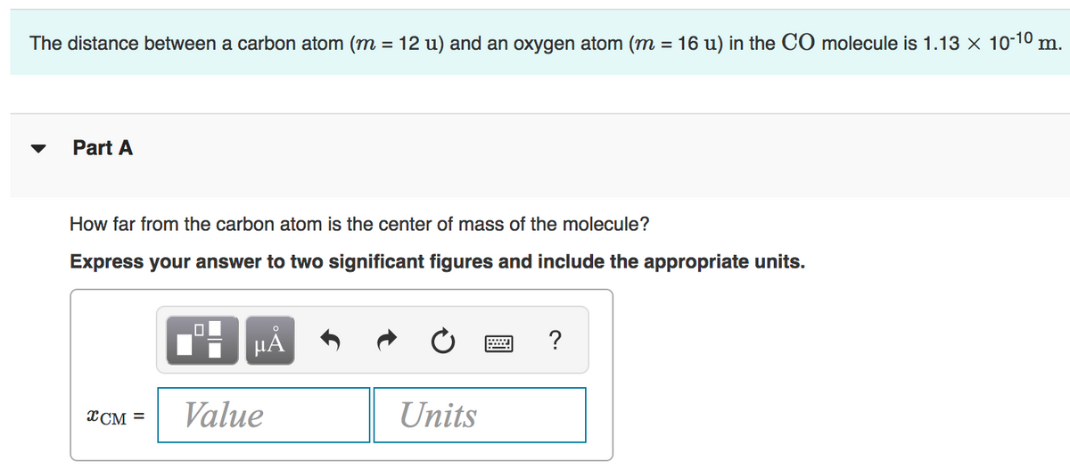 The distance between a carbon atom (m = 12 u) and an oxygen atom (m = 16 u) in the CO molecule is 1.13 x 10-10 m.
Part A
How far from the carbon atom is the center of mass of the molecule?
Express your answer to two significant figures and include the appropriate units.
XCM =
Value
Units
