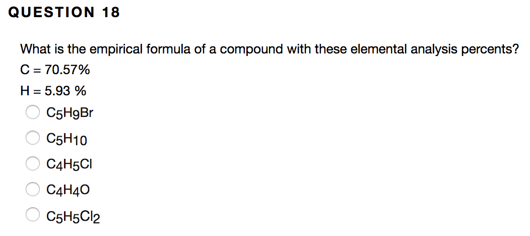 QUESTION 18
What is the empirical formula of a compound with these elemental analysis percents?
C = 70.57%
H = 5.93 %
C5H9B.
C5H10
C4H5CI
C4H40
C5H5C12
