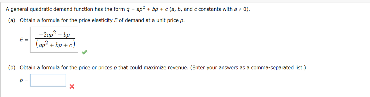 A general quadratic demand function has the form g = ap2 + bp + c (a, b, and c constants with a + 0).
(a) Obtain a formula for the price elasticity E of demand at a unit price p.
-2ар? — bp
E =
(ap? + bp + c)
(b) Obtain a formula for the price or prices p that could maximize revenue. (Enter your answers as a comma-separated list.)
p =
