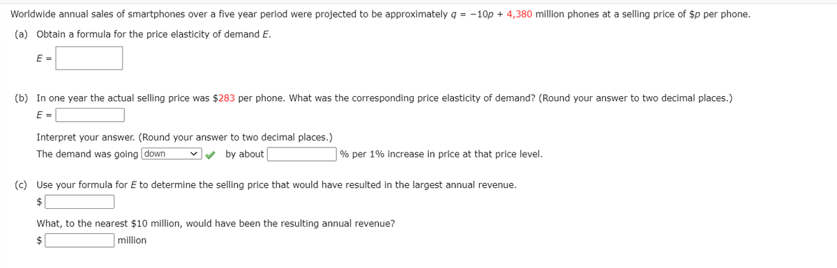 Worldwide annual sales of smartphones over a five year period were projected to be approximately q = -10p + 4,380 million phones at a selling price of $p per phone.
(a) Obtain a formula for the price elasticity of demand E.
E =
(b) In one year the actual selling price was $283 per phone. What was the corresponding price elasticity of demand? (Round your answer to two decimal places.)
E =
Interpret your answer. (Round your answer to two decimal places.)
The demand was going down
by about
% per 1% increase in price at that price level.
(c) Use your formula for E to determine the selling price that would have resulted in the largest annual revenue.
$
What, to the nearest $10 million, would have been the resulting annual revenue?
$
million
