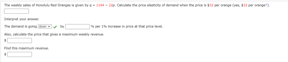 The weekly sales of Honolulu Red Oranges is given by q = 1144 – 22p. Calculate the price elasticity of demand when the price is $32 per orange (yes, $32 per oranget).
Interpret your answer.
The demand is going down
by
% per 1% increase in price at that price level.
Also, calculate the price that gives a maximum weekly revenue.
$
Find this maximum revenue.
$
