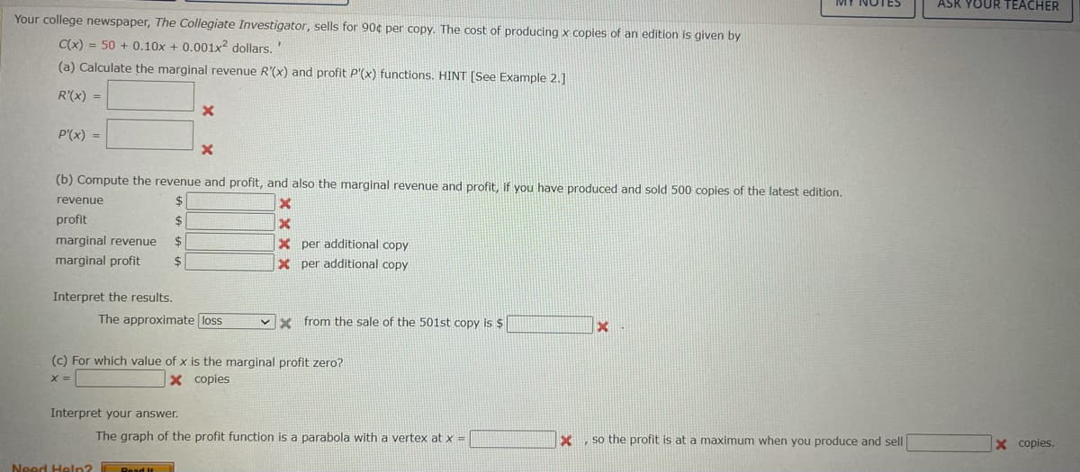 ASK YOUR TEACHER
Your college newspaper, The Collegiate Investigator, sells for 90¢ per copy. The cost of producing x copies of an edition is given by
C(x) = 50 + 0.10x + 0.001x2 dollars.'
(a) Calculate the marginal revenue R'(x) and profit P'(x) functions. HINT [See Example 2.]
R'(x) =
P'(x) =
(b) Compute the revenue and profit, and also the marginal revenue and profit, if you have produced and sold 500 copies of the latest edition.
revenue
profit
24
marginal revenue
24
X per additional copy
marginal profit
$
X per additional copy
Interpret the results.
The approximate loss
x from the sale of the 501st copy is $
(c) For which value of x is the marginal profit zero?
X =
X copies
Interpret your answer.
The graph of the profit function is a parabola with a vertex at x =
so the profit is at a maximum when you produce and sell
X copies.
Need Heln?
