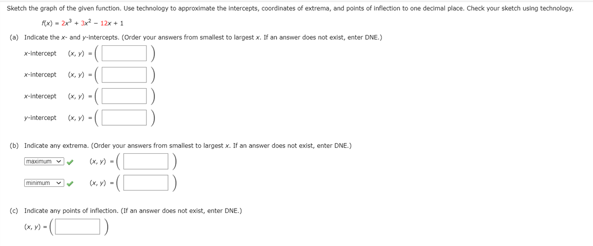 Sketch the graph of the given function. Use technology to approximate the intercepts, coordinates of extrema, and points of inflection to one decimal place. Check your sketch using technology.
f(x) = 2x + 3x² – 12x + 1
(a) Indicate the x- and y-intercepts. (Order your answers from smallest to largest x. If an answer does not exist, enter DNE.)
x-intercept
(х, у) %3D
x-intercept
(х, у) %3D
x-intercept
(х, у) %3D
y-intercept
(х, у) %3D
(b) Indicate any extrema. (Order your answers from smallest to largest x. If an answer does not exist, enter DNE.)
maximum
(х, у) %3D
minimum
(х, у) %3D
(c) Indicate any points of inflection. (If an answer does not exist, enter DNE.)
(х, у) %3D
