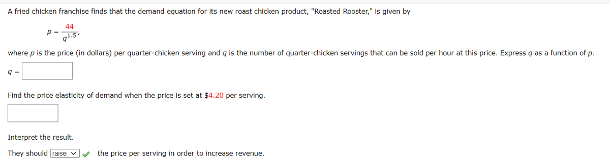 A fried chicken franchise finds that the demand equation for its new roast chicken product, "Roasted Rooster," is given by
44
p =
g1.5'
where p is the price (in dollars) per quarter-chicken serving and g is the number of quarter-chicken servings that can be sold per hour at this price. Express q as a function of p.
q =
Find the price elasticity of demand when the price is set at $4.20 per serving.
Interpret the result.
They should raise
the price per serving in order to increase revenue.
